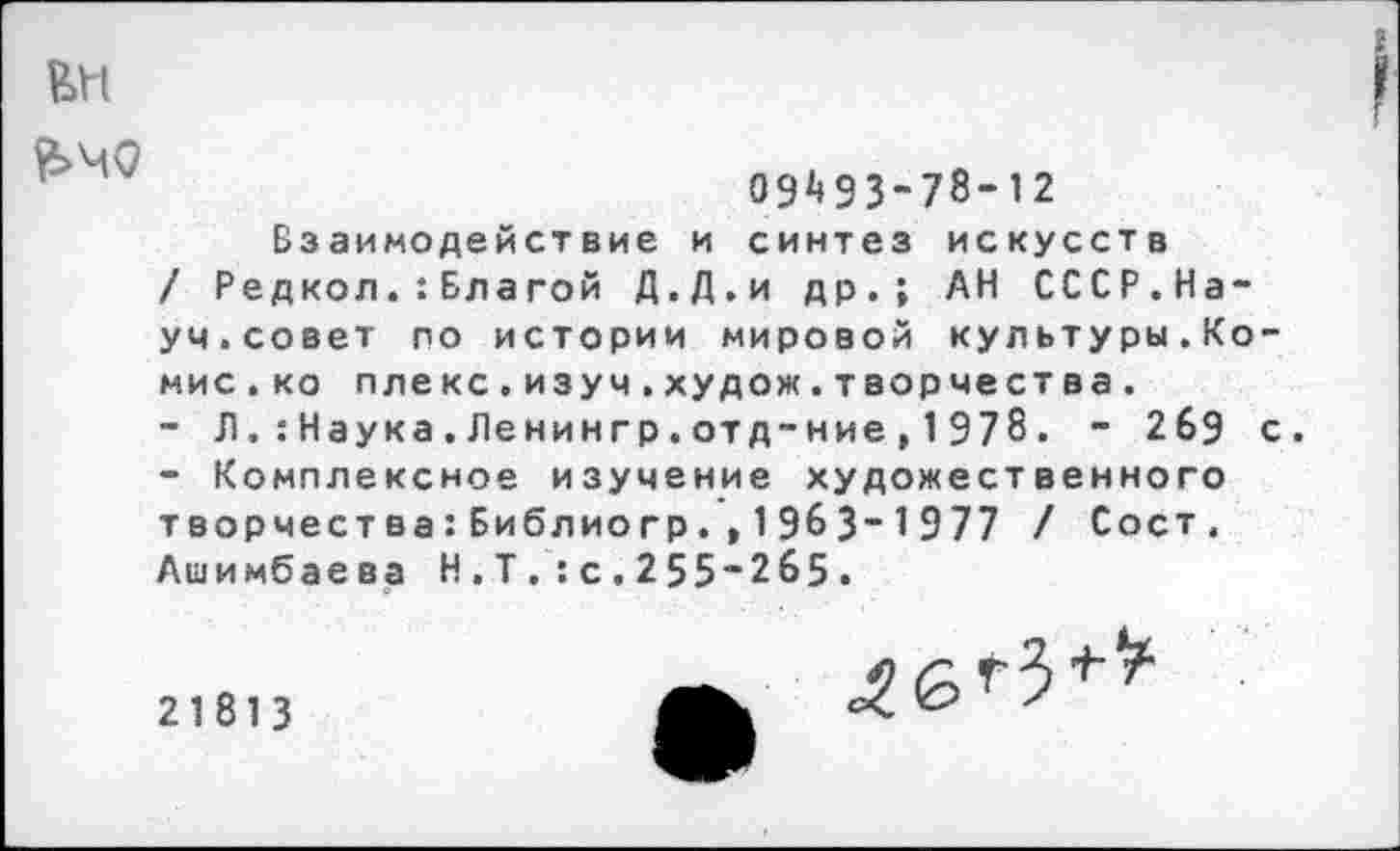 ﻿г
£>Ч0
09^93-78-12
Взаимодействие и синтез искусств / Редкол.:Бла гой Д.Д.и др.; АН СССР.Науч.совет по истории мировой культуры.Комис. ко плекс.изуч.худож.творчества.
-	Л. : Наука.Ленингр.отд-ние, 1978. - 269 с.
-	Комплексное изучение художественного творчества:Библиогр.,1963-1977 / Сост. Ашимбаева Н.Т.:с.255~2б5.
21813